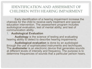IDENTIFICATION AND ASSESSMENT OF
CHILDREN WITH HEARING IMPAIRMENT
Early identification of a hearing impairment increase the
chances for the child to receive early treatment and special
education intervention. The assessment program includes
audiological evaluation, test of mental ability, and test of
communication ability.
1. Audiological Evaluation
Audiology is the science of testing and evaluating
hearing ability to detect to describe hearing impairments.
Audiological evaluation is done by an audiologist
through the use of sophisticated instruments and techniques.
The audiometer is an electronic device that generates sounds
at different levels of intensity and frequency. The purpose is to
determine frequencies of sounds that a particular person hears.
 
