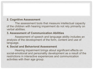 2. Cognitive Assessment
The assessment tools that measure intellectual capacity
of the children with hearing impairment do not rely primarily on
verbal abilities.
3. Assessment of Communication Abilities
Assessment of speech and language ability includes an
analysis of the development of the form, content and use of
language.
4. Social and Behavioral Assessment
Hearing impairment brings about significant effects on
social-emotional and personality development as a result of the
restrictions in interactive experiences and communication
activities with their age group.
 