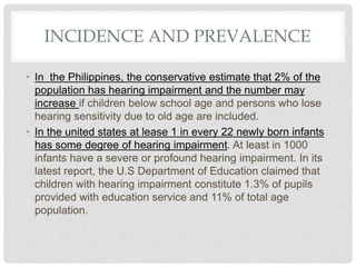INCIDENCE AND PREVALENCE
• In the Philippines, the conservative estimate that 2% of the
population has hearing impairment and the number may
increase if children below school age and persons who lose
hearing sensitivity due to old age are included.
• In the united states at lease 1 in every 22 newly born infants
has some degree of hearing impairment. At least in 1000
infants have a severe or profound hearing impairment. In its
latest report, the U.S Department of Education claimed that
children with hearing impairment constitute 1.3% of pupils
provided with education service and 11% of total age
population.
 