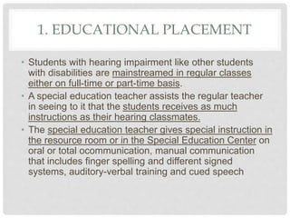 1. EDUCATIONAL PLACEMENT
• Students with hearing impairment like other students
with disabilities are mainstreamed in regular classes
either on full-time or part-time basis.
• A special education teacher assists the regular teacher
in seeing to it that the students receives as much
instructions as their hearing classmates.
• The special education teacher gives special instruction in
the resource room or in the Special Education Center on
oral or total ocommunication, manual communication
that includes finger spelling and different signed
systems, auditory-verbal training and cued speech
 