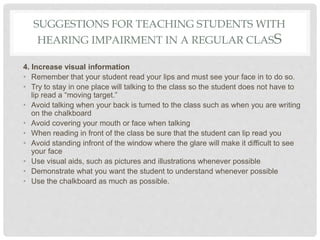 SUGGESTIONS FOR TEACHING STUDENTS WITH
HEARING IMPAIRMENT IN A REGULAR CLASS
4. Increase visual information
• Remember that your student read your lips and must see your face in to do so.
• Try to stay in one place will talking to the class so the student does not have to
lip read a “moving target.”
• Avoid talking when your back is turned to the class such as when you are writing
on the chalkboard
• Avoid covering your mouth or face when talking
• When reading in front of the class be sure that the student can lip read you
• Avoid standing infront of the window where the glare will make it difficult to see
your face
• Use visual aids, such as pictures and illustrations whenever possible
• Demonstrate what you want the student to understand whenever possible
• Use the chalkboard as much as possible.
 