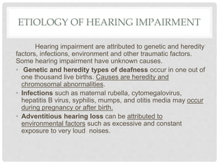 ETIOLOGY OF HEARING IMPAIRMENT
Hearing impairment are attributed to genetic and heredity
factors, infections, environment and other traumatic factors.
Some hearing impairment have unknown causes.
• Genetic and heredity types of deafness occur in one out of
one thousand live births. Causes are heredity and
chromosomal abnormalities.
• Infections such as maternal rubella, cytomegalovirus,
hepatitis B virus, syphilis, mumps, and otitis media may occur
during pregnancy or after birth.
• Adventitious hearing loss can be attributed to
environmental factors such as excessive and constant
exposure to very loud noises.
 