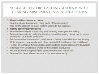 SUGGESTIONS FOR TEACHING STUDENTS WITH
HEARING IMPAIRMENT IN A REGULAR CLASS
5. Minimize the classroom noise
• Seat the student away from noisy parts of the classroom
• Wait for the class to be quiet before talking to the students
6. Modify teaching procedures
• Be sure the students is watching and listening when you are talking
• Be sure the students understands what is said by asking him or her to repeat
information or answer questions
• Rephrase rather than repeat questions and instructions whenever necessary.
• Write keyword, new words, and other needed information on the chalkboard
• Repeat or rephrase things said by other students during classroom discussion
• Introduce new vocabulary words to the student in advance
• Ask the student to repeat if you cannot understand him or her.
• Be sure that he or she understands the lesson correctly
 