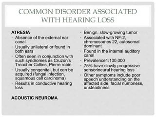 COMMON DISORDER ASSOCIATED
WITH HEARING LOSS
ATRESIA
• Absence of the external ear
canal
• Usually unilateral or found in
both ears
• Often seen in conjunction with
such syndromes as Cruzon’s
Treacher Collins, Pierre robin
• Usually congenital, but can be
acquired (fungal infection,
squamous cell carcinoma)
• Results in conductive hearing
loss
ACOUSTIC NEUROMA
• Benign, slow-growing tumor
• Associated with NF-2,
chromosomes 22, autosomal
dominant
• Found in the internal auditory
canal
• Prevalence1:100,000
• 75% have slowly progressive
sensorineural hearing loss
• Other symptoms include poor
speech understanding on the
affected side, facial numbness,
unsteadiness
 