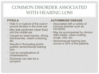 COMMON DISORDER ASSOCIATED
WITH HEARING LOSS
FITSULA
• Hole in or rupture of the oval or
around window in the inner ear
• May leak perilymph (clear fluid)
into the middle ear
• Caused by head injuries, diving,
barotraumas, violent sneezing,
etc.
• Results in fluctuating and/or
sudden sensorineural hearing
loss
• Can be complications of
cholesteatoma
• Dizziness can also be a
symptom
AUTOIMMUNE DISEASE
• Associated with a variety of
immune disorder such as
HIV/AIDS
• May be accompanied by chronic
otitis media, nasal crusting,
cough, iritis, etc.
• Sensorineural hearing loss
occurs in 20% of the patients.
 