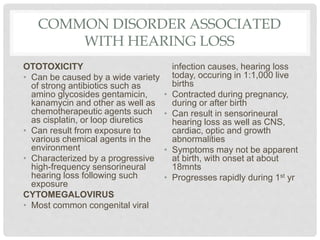 COMMON DISORDER ASSOCIATED
WITH HEARING LOSS
OTOTOXICITY
• Can be caused by a wide variety
of strong antibiotics such as
amino glycosides gentamicin,
kanamycin and other as well as
chemotherapeutic agents such
as cisplatin, or loop diuretics
• Can result from exposure to
various chemical agents in the
environment
• Characterized by a progressive
high-frequency sensorineural
hearing loss following such
exposure
CYTOMEGALOVIRUS
• Most common congenital viral
infection causes, hearing loss
today, occuring in 1:1,000 live
births
• Contracted during pregnancy,
during or after birth
• Can result in sensorineural
hearing loss as well as CNS,
cardiac, optic and growth
abnormalities
• Symptoms may not be apparent
at birth, with onset at about
18mnts
• Progresses rapidly during 1st yr
 