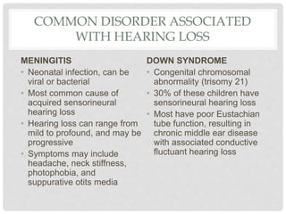 COMMON DISORDER ASSOCIATED
WITH HEARING LOSS
MENINGITIS
• Neonatal infection, can be
viral or bacterial
• Most common cause of
acquired sensorineural
hearing loss
• Hearing loss can range from
mild to profound, and may be
progressive
• Symptoms may include
headache, neck stiffness,
photophobia, and
suppurative otits media
DOWN SYNDROME
• Congenital chromosomal
abnormality (trisomy 21)
• 30% of these children have
sensorineural hearing loss
• Most have poor Eustachian
tube function, resulting in
chronic middle ear disease
with associated conductive
fluctuant hearing loss
 