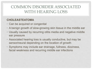 COMMON DISORDER ASSOCIATED
WITH HEARING LOSS
CHOLEASTEATOMA
• Can be acquired or congenital
• A benign growth of slow-growing skin tissue in the middle ear
• Usually caused by recurring otitis media and negative middle
ear pressure
• Associated hearing loss is usually conductive, but may be
sensorineural depending on the location of growth
• Symptoms may include ear drainage, fullness, dizziness,
facial weakness and recurring middle ear infections
 