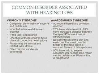 COMMON DISORDER ASSOCIATED
WITH HEARING LOSS
CRUZON’S SYNDROME
• Congenital abnormality of external
and middle ear
• Inherited autosomal dominant
disorder
• “Frog face” appearance
• One-third of these children have
bilateral conductive hearing loss
• Pinnas may be low set and
rotated, with atresia
• Often may be middle ear
deformities
WAARDENBURG SYNDROME
• Autosomal hereditary dominant
disorder
• 20% have white forelock, 99%
have increased distance between
the eyes, 45%have irises of
different colors
• Depigmintation of the skin and
eyebrows that meet over the
bridge of the nose are is a
common feature of this syndrome
• 50% have mild to severe
sensorineural hearing lose, which
can be unilateral or bilateral that
is progressive
 