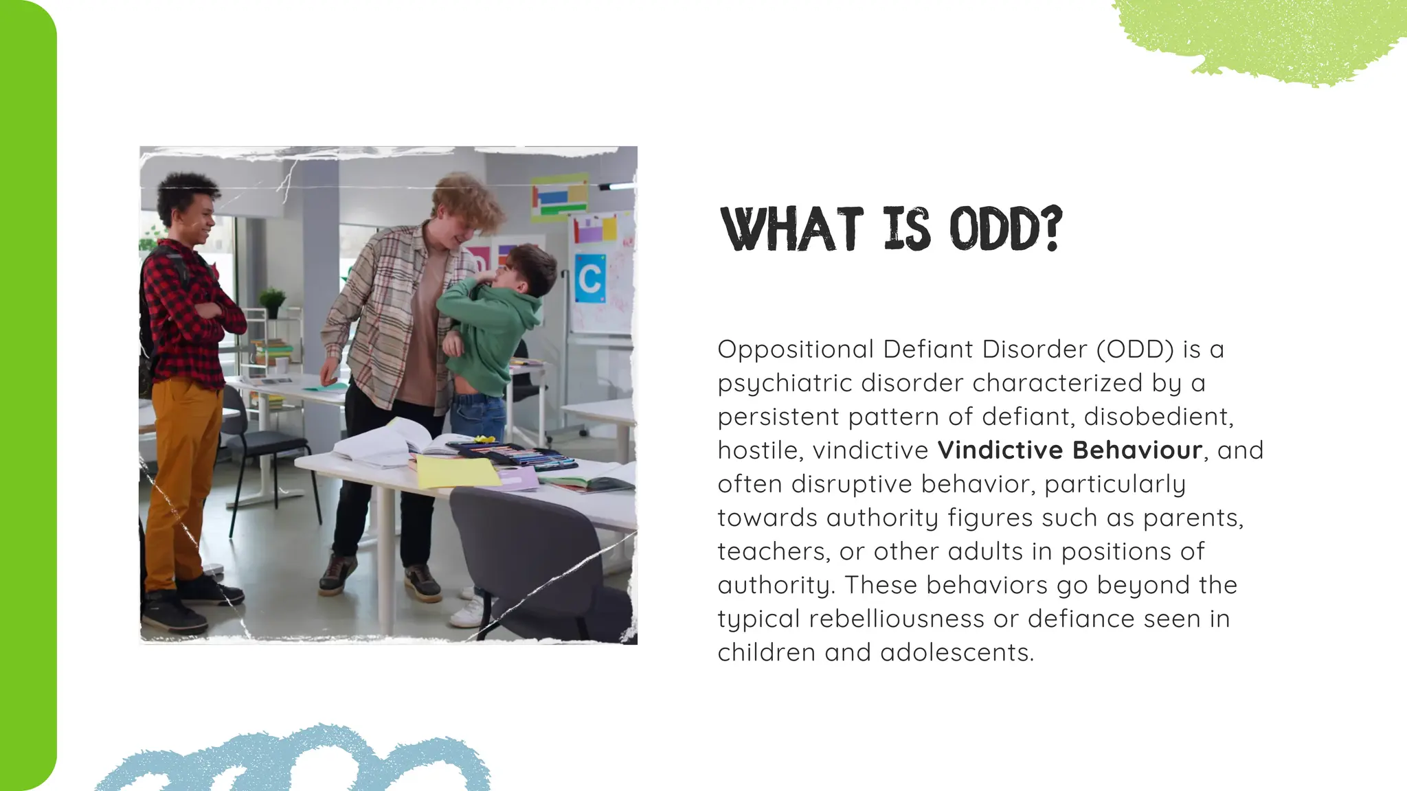 Oppositional Defiant Disorder (ODD) is a
psychiatric disorder characterized by a
persistent pattern of defiant, disobedient,
hostile, vindictive Vindictive Behaviour, and
often disruptive behavior, particularly
towards authority figures such as parents,
teachers, or other adults in positions of
authority. These behaviors go beyond the
typical rebelliousness or defiance seen in
children and adolescents.
What is ODD?
 