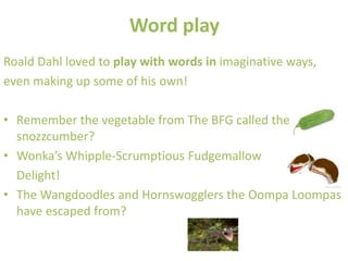 Word play
Roald Dahl loved to play with words in imaginative ways,
even making up some of his own!

• Remember the vegetable from The BFG called the
  snozzcumber?
• Wonka’s Whipple-Scrumptious Fudgemallow
  Delight!
• The Wangdoodles and Hornswogglers the Oompa Loompas
  have escaped from?
 