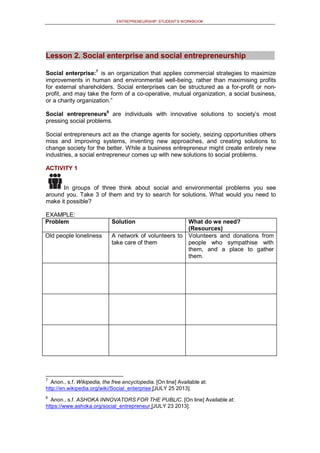 ENTREPRENEURSHIP: STUDENT’S WORKBOOK
Lesson 2. Social enterprise and social entrepreneurship
Social enterprise:7
is an organization that applies commercial strategies to maximize
improvements in human and environmental well-being, rather than maximising profits
for external shareholders. Social enterprises can be structured as a for-profit or non-
profit, and may take the form of a co-operative, mutual organization, a social business,
or a charity organization.”
Social entrepreneurs8
are individuals with innovative solutions to society’s most
pressing social problems.
Social entrepreneurs act as the change agents for society, seizing opportunities others
miss and improving systems, inventing new approaches, and creating solutions to
change society for the better. While a business entrepreneur might create entirely new
industries, a social entrepreneur comes up with new solutions to social problems.
ACTIVITY 1
In groups of three think about social and environmental problems you see
around you. Take 3 of them and try to search for solutions. What would you need to
make it possible?
EXAMPLE:
Problem Solution What do we need?
(Resources)
Old people loneliness A network of volunteers to
take care of them
Volunteers and donations from
people who sympathise with
them, and a place to gather
them.
7
Anon., s.f. Wikipedia, the free encyclopedia. [On line] Available at:
http://en.wikipedia.org/wiki/Social_enterprise [JULY 25 2013].
8
Anon., s.f. ASHOKA INNOVATORS FOR THE PUBLIC. [On line] Available at:
https://www.ashoka.org/social_entrepreneur [JULY 23 2013].
 