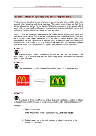 ENTREPRENEURSHIP: STUDENT’S WORKBOOK
Lesson 3. Ethics in business and social responsabiliy
The human and social dimension of economy as well as rationality must be taken into
account when planning and doing business. This recent crisis shows us that firms
without ethics are a cancer for our society. What are we meaning when we are talking
about ethics in business? Just honesty, be responsible and committed with people and
institutions that interact with us: clients, workers, suppliers...
Paying in time, serving quality, being respectful to laws and be sensitive with social and
environmental problems. This is not going only to make us a moral satisfaction but also
an economic profit: good reputation bring us clients, better workers and more
probability of success. Notice that if you are doing a good job your must show your
goodness. Good reputation is not only due to an excellent work and behaviour: people
must know about it, so use promotion to explain your commission and sensitivity.
ACTIVITY 1
In more ads you can find expressions like that: we take care...,we respect..., we
offer quality...Try to think of how you can finish these sentences in order to show the
ethics of your business.
ACTIVITY 2
The McDonald’s logo has changed from red to green. Try to figure out why.
ACTIVITY 3
In groups of three, identify good or bad business practices according to ethics
and social responsibility. In case of bad practices, what would it be the right decision?
Example:
1. Lying to customers.
BAD PRACTICE, RIGTH DECISION: TELLING THE TRUTH
2. Taking money out of the cash register, or taking home some of the
inventory or supplies.
 