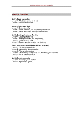 ENTREPRENEURSHIP: STUDENT’S WORKBOOK
TTaabbllee ooff ccoonntteennttss
Unit 1. Basic economics
Lesson 1. What’s economics all about
Lesson 3. Vocabulary overview
Unit 2. Entrepreneurship
Lesson 1. Entrepreneuship
Lesson 2. Social enterprise and social entrepreneurship
Lesson 3. Ethics in business and social responsabiliy
Unit 3. Starting a business. The idea
Lesson 1. Deciding what is best
Lesson 2. Writing down what you are planning
Lesson 3. Explaining your idea
Lesson 4. Designing and organizing your business
Unit 4. Market research and social media marketing
Lesson 1. Get ready for research!
Lesson 2. Investigating your competitors
Lesson 3. Pricing methodologies
Lesson 4. Differentiating your product and identifying your audience
Lesson 5. Social media marketing
Unit 5. The labour market
Lesson 1. The employment market
Lesson 2. A job search guide
 