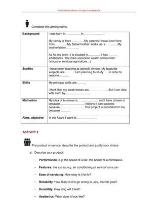 ENTREPRENEURSHIP: STUDENT’S WORKBOOK
Complete this writing frame.
Background I was born in…............... in………………….
My family is from…….…….My parents/I have lived here
from………….My father/mother works as a………….My
brother/sister…………..
As for my town, it is situated in………… It has ………
inhabitants. The main economic wealth comes from
(industry- services-agriculture…)
Studies I have been studying at (school) till now. My favourite
subjects are………. I am planning to study….. in order to
become……….
Skills My principal skills are……….
I think that my weaknesses are……………….. But I can deal
with them by……………………..
Motivation My idea of business is………………… and I have chosen it
because……………………. I believe I can succeed
because……………………. This project is important for me
because………..
Aims, objective In the future I want to………………….
ACTIVITY 2
The product or service: describe the product and justify your choice.
a) Describe your product:
- Performance: e.g. the speed of a car, the power of a microwave.
- Features: the extras, e.g. air conditioning or sunroof on a car-
- Ease of servicing: How easy is it to fix?
- Reliability: How likely is it to go wrong in, say, the first year?
- Durability: How long will it last?
- Aesthetics: What does it look like?
 