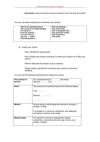 ENTREPRENEURSHIP: STUDENT’S WORKBOOK
- Economics: How much does it cost to produce? Can it be sold at a profit?
- ………………………………….
You can use these expressions to describe your product:
This is our (newest) product.
This is one of our latest designs.
It is made of . . .
It can be used for . . .
You can use it to . . .
You can . . . with it
This has/contains . . .
This one features . . .
This comes with . . .
This is equipped with . . .
This particular model . . .
This is priced at . . .
This costs . . .
b) Justify your choice:
Why? Identify the opportunities.
How? Explain the process necessary to make your product or to offer your
service.
Where? Describe the location of your business.
Target market: describe the customers your product or service is
targeting.
You can use the following writing frame to justify your choice:
The product or
service
Our product/service is………….. with these
features…………. It is…………….
How? The process of manufacturing has the following stages:
First: …………
Second: ……………..
…………………
Where? We are going to sell through the internet or through a
location, or both.
It is located in a (centrical, peripheral), and well/badly
connected, main/non-main street
Market target Our product or service is designed for people
(customers, consumers) who are: age, income, sex,
studies, hobbies….
 