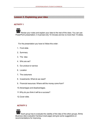 ENTREPRENEURSHIP: STUDENT’S WORKBOOK
Lesson 3. Explaining your idea
ACTIVITY 1
Revise your notes and explain your idea to the rest of the class. You can use
PowerPoint presentation; it must last only 10 minutes and be no more than 15 slides.
For the presentation you have to follow this order:
1. Front slide
2. Summary
3. The idea
4. Who are we?
5. Our product or service
6. Location
7. The costumers
8. Investments: What do we need?
9. Financial resources: Where will the money come from?
10.Advantages and disadvantages.
11.Why do you think it will be a success?
12.Cover slide.
ACTIVITY 2
Each group has to evaluate the viability of the idea of the other groups, fill the
Business idea evaluation handout (next page) and give some suggestions or
recommendations for improving.
 