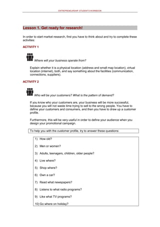 ENTREPRENEURSHIP: STUDENT’S WORKBOOK
Lesson 1. Get ready for research!
In order to start market research, first you have to think about and try to complete these
activities:
ACTIVITY 1
Where will your business operate from?
Explain whether it is a physical location (address and small map location), virtual
location (internet), both, and say something about the facilities (communication,
connections, suppliers).
ACTIVITY 2
Who will be your customers? What is the pattern of demand?
If you know who your customers are, your business will be more successful,
because you will not waste time trying to sell to the wrong people. You have to
define your customers and consumers, and then you have to draw up a customer
profile.
Furthermore, this will be very useful in order to define your audience when you
design your promotional campaign.
To help you with the customer profile, try to answer these questions:
1) How old?
2) Men or women?
3) Adults, teenagers, children, older people?
4) Live where?
5) Shop where?
6) Own a car?
7) Read what newspapers?
8) Listens to what radio programs?
9) Like what TV programs?
10) Go where on holiday?
 