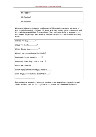 ENTREPRENEURSHIP: STUDENT’S WORKBOOK
11) Hobbies?
12) Studies?
13) Income?
When you finish your customer profile make a little questionnaire and ask some of
your potential customers (at least 15) about what they usually buy and consume, and
about what they would like. Then evaluate if the customers profile is accurate or not,
and make a list of things you can do to improve the product or service they are using
so far.
Why do you buy …………?
Would you like to ………….?
Where do you shop ………….?
Why do you choose this product/outlet?
How much do you spend on ……..?
How many times do you use or buy….?
Would you prefer to…?
Which improvements would you make in……?
What do you need that you don’t find in……?
…………………………….
Remember that a questionnaire must be clear, preferably with short questions and
closed answers, and not too long in order not to lose the interviewee’s attention.
 