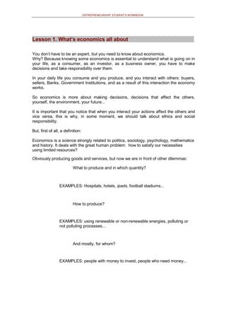ENTREPRENEURSHIP: STUDENT’S WORKBOOK
Lesson 1. What’s economics all about
You don’t have to be an expert, but you need to know about economics.
Why? Because knowing some economics is essential to understand what is going on in
your life, as a consumer, as an investor, as a business owner, you have to make
decisions and take responsibility over them.
In your daily life you consume and you produce, and you interact with others: buyers,
sellers, Banks, Government Institutions, and as a result of this interaction the economy
works.
So economics is more about making decisions, decisions that affect the others,
yourself, the environment, your future...
It is important that you notice that when you interact your actions affect the others and
vice versa, this is why, in some moment, we should talk about ethics and social
responsibility.
But, first of all, a definition:
Economics is a science strongly related to politics, sociology, psychology, mathematics
and history. It deals with the great human problem: how to satisfy our necessities
using limited resources?
Obviously producing goods and services, but now we are in front of other dilemmas:
What to produce and in which quantity?
EXAMPLES: Hospitals, hotels, ipads, football stadiums...
How to produce?
EXAMPLES: using renewable or non-renewable energies, polluting or
not polluting processes...
And mostly, for whom?
EXAMPLES: people with money to invest, people who need money...
 
