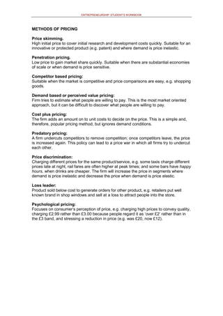 ENTREPRENEURSHIP: STUDENT’S WORKBOOK
METHODS OF PRICING
Price skimming.
High initial price to cover initial research and development costs quickly. Suitable for an
innovative or protected product (e.g. patent) and where demand is price inelastic.
Penetration pricing.
Low price to gain market share quickly. Suitable when there are substantial economies
of scale or when demand is price sensitive.
Competitor based pricing:
Suitable when the market is competitive and price comparisons are easy, e.g. shopping
goods.
Demand based or perceived value pricing:
Firm tries to estimate what people are willing to pay. This is the most market oriented
approach, but it can be difficult to discover what people are willing to pay.
Cost plus pricing:
The firm adds an amount on to unit costs to decide on the price. This is a simple and,
therefore, popular pricing method, but ignores demand conditions.
Predatory pricing:
A firm undercuts competitors to remove competition; once competitors leave, the price
is increased again. This policy can lead to a price war in which all firms try to undercut
each other.
Price discrimination:
Charging different prices for the same product/service, e.g. some taxis charge different
prices late at night, rail fares are often higher at peak times; and some bars have happy
hours, when drinks are cheaper. The firm will increase the price in segments where
demand is price inelastic and decrease the price when demand is price elastic.
Loss leader:
Product sold below cost to generate orders for other product, e.g. retailers put well
known brand in shop windows and sell at a loss to attract people into the store.
Psychological pricing:
Focuses on consumer’s perception of price, e.g. charging high prices to convey quality,
charging £2.99 rather than £3.00 because people regard it as ‘over £2’ rather than in
the £3 band, and stressing a reduction in price (e.g. was £20, now £12).
 