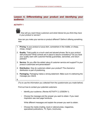 ENTREPRENEURSHIP: STUDENT’S WORKBOOK
Lesson 4. Differentiating your product and identifying your
audience
ACTIVITY 1
How will you reach these customers and what interest do you think they have
in your product or service?
How can you make your service or product different? Define it offering something
new:
1. Pricing. Is your product a luxury item, somewhere in the middle, or cheap,
cheap, cheap?
2. Quality. Total quality is a much used and abused phrase. But is your product
well produced? What controls are in place to assure consistency? Do you back
your quality claim with customer-friendly guarantees, warranties, and return
policies?
3. Service. Do you offer the added value of customer service and support? Is your
product customized and personalized?
4. Distribution. How do customers obtain your product? The channel or
distribution is part of positioning.
5. Packaging. Packaging makes a strong statement. Make sure it is delivering the
message you intend.
6. ……………………………
(Try to use the information you collected from the questionnaire you made before)
Find out how to contact your potential customers:
- Identify your audience. (Revise ACTIVITY 2, LESSON 1).
- Choose the message and the answer you want to obtain. If you need
inspiration see next page handouts.
Write different messages and explain the answer you want to obtain.
- Choose the media (mailing, local or national press, magazines,
specialized publications, TV, flyers, brochures).
 