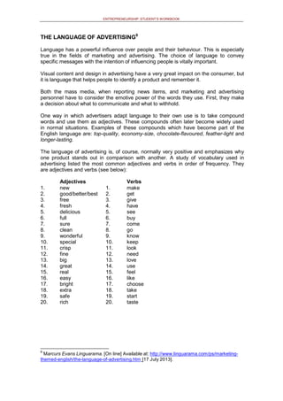 ENTREPRENEURSHIP: STUDENT’S WORKBOOK
THE LANGUAGE OF ADVERTISING9
Language has a powerful influence over people and their behaviour. This is especially
true in the fields of marketing and advertising. The choice of language to convey
specific messages with the intention of influencing people is vitally important.
Visual content and design in advertising have a very great impact on the consumer, but
it is language that helps people to identify a product and remember it.
Both the mass media, when reporting news items, and marketing and advertising
personnel have to consider the emotive power of the words they use. First, they make
a decision about what to communicate and what to withhold.
One way in which advertisers adapt language to their own use is to take compound
words and use them as adjectives. These compounds often later become widely used
in normal situations. Examples of these compounds which have become part of the
English language are: top-quality, economy-size, chocolate-flavoured, feather-light and
longer-lasting.
The language of advertising is, of course, normally very positive and emphasizes why
one product stands out in comparison with another. A study of vocabulary used in
advertising listed the most common adjectives and verbs in order of frequency. They
are adjectives and verbs (see below):
1.
Adjectives
new 1.
Verbs
make
2. good/better/best 2. get
3. free 3. give
4. fresh 4. have
5. delicious 5. see
6. full 6. buy
7. sure 7. come
8. clean 8. go
9. wonderful 9. know
10. special 10. keep
11. crisp 11. look
12. fine 12. need
13. big 13. love
14. great 14. use
15. real 15. feel
16. easy 16. like
17. bright 17. choose
18. extra 18. take
19. safe 19. start
20. rich 20. taste
9
Marcurs Evans Linguarama. [On line] Available at: http://www.linguarama.com/ps/marketing-
themed-english/the-language-of-advertising.htm [17 July 2013].
 