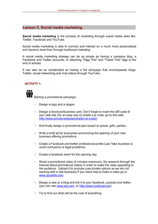 ENTREPRENEURSHIP: STUDENT’S WORKBOOK
Lesson 5. Social media marketing
Social media marketing is the process of marketing through social media sites like
Twitter, Facebook and YouTube.
Social media marketing is able to connect and interact on a much more personalized
and dynamic level than through traditional marketing
A social media marketing strategy can be as simple as having a company blog, a
Facebook and Twitter accounts, or attaching "Digg This" and "Tweet This" tags to the
end of articles.
It can also be as complicated as having a full campaign that encompasses blogs,
Twitter, social networking and viral videos through YouTube.
ACTIVITY 1:
Starting a promotional campaign:
- Design a logo and a slogan.
- Design a brochure/business card. Don’t forget to insert the QR code of
your web site (for an easy way to create a qr code, go to this web:
http://www.qrcode.es/es/generador-qr-code/)
- And finally design a promotional plan based on prices, gifts, parties...
- Write a brief ad for local press announcing the opening of your new
business offering promotions
- Create a Facebook and twitter professional profile (use “fake business to
avoid confusions or legal problems).
- Create a facebook event for the opening day.
- Shoot a promotional video (5 minutes maximum). Do research through the
internet about promotional videos in order to make the video appealing to
the audience. Upload it to youtube (use private options as we are not
working with a real business) If you need help to make a video go to
www.stupeflix.com
- Design a web or a blog and link it to your facebook, youtube and twitter.
(you can use www.wix.com, or http://www.hostinger.es/)
- Try to find out what will be the cost of everything.
 
