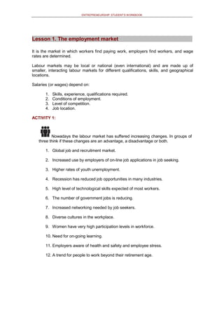 ENTREPRENEURSHIP: STUDENT’S WORKBOOK
Lesson 1. The employment market
It is the market in which workers find paying work, employers find workers, and wage
rates are determined.
Labour markets may be local or national (even international) and are made up of
smaller, interacting labour markets for different qualifications, skills, and geographical
locations.
Salaries (or wages) depend on:
1. Skills, experience, qualifications required.
2. Conditions of employment.
3. Level of competition.
4. Job location.
ACTIVITY 1:
Nowadays the labour market has suffered increasing changes. In groups of
three think if these changes are an advantage, a disadvantage or both.
1. Global job and recruitment market.
2. Increased use by employers of on-line job applications in job seeking.
3. Higher rates of youth unemployment.
4. Recession has reduced job opportunities in many industries.
5. High level of technological skills expected of most workers.
6. The number of government jobs is reducing.
7. Increased networking needed by job seekers.
8. Diverse cultures in the workplace.
9. Women have very high participation levels in workforce.
10. Need for on-going learning.
11. Employers aware of health and safety and employee stress.
12. A trend for people to work beyond their retirement age.
 