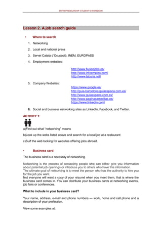 ENTREPRENEURSHIP: STUDENT’S WORKBOOK
Lesson 2. A job search guide
• Where to search
1. Networking
2. Local and national press
3. Servei Català d’Ocupació, INEM, EUROPASS
4. Employment websites:
http://www.buscojobs.es/
http://www.infoempleo.com/
http://www.laboris.net/
5. Company Websites:
https://www.google.es/
http://guia-barcelona.guiaespana.com.es/
http://www.guiaespana.com.es/
http://www.paginasamarillas.es/
https://www.linkedin.com/
6. Social and business networking sites as LinkedIn, Facebook, and Twitter.
ACTIVITY 1:
a)Find out what “networking” means
b)Look up the webs listed above and search for a local job at a restaurant
c)Surf the web looking for websites offering jobs abroad.
• Business card
The business card is a necessity of networking.
Networking is the process of contacting people who can either give you information
about potential job openings or introduce you to others who have this information.
The ultimate goal of networking is to meet the person who has the authority to hire you
for the job you want.
Not everyone will want a copy of your résumé when you meet them, that is where the
business card comes in. You can distribute your business cards at networking events,
job fairs or conferences.
What to include in your business card?
Your name, address, e-mail and phone numbers — work, home and cell phone and a
description of your profession.
View some examples at:
 