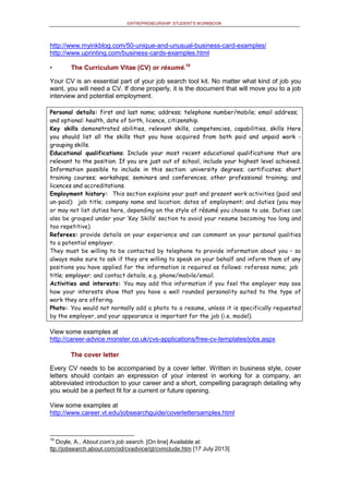 ENTREPRENEURSHIP: STUDENT’S WORKBOOK
http://www.myinkblog.com/50-unique-and-unusual-business-card-examples/
http://www.uprinting.com/business-cards-examples.html
• The Curriculum Vitae (CV) or résumé.10
Your CV is an essential part of your job search tool kit. No matter what kind of job you
want, you will need a CV. If done properly, it is the document that will move you to a job
interview and potential employment.
Personal details: first and last name; address; telephone number/mobile; email address;
and optional: health, date of birth, licence, citizenship.
Key skills demonstrated abilities, relevant skills, competencies, capabilities, skills Here
you should list all the skills that you have acquired from both paid and unpaid work -
grouping skills.
Educational qualifications: Include your most recent educational qualifications that are
relevant to the position. If you are just out of school, include your highest level achieved.
Information possible to include in this section: university degrees; certificates; short
training courses; workshops; seminars and conferences; other professional training; and
licences and accreditations.
Employment history: This section explains your past and present work activities (paid and
un-paid): job title; company name and location; dates of employment; and duties (you may
or may not list duties here, depending on the style of résumé you choose to use. Duties can
also be grouped under your ‘Key Skills’ section to avoid your resume becoming too long and
too repetitive).
Referees: provide details on your experience and can comment on your personal qualities
to a potential employer.
They must be willing to be contacted by telephone to provide information about you – so
always make sure to ask if they are willing to speak on your behalf and inform them of any
positions you have applied for the information is required as follows: referees name; job
title; employer; and contact details, e.g. phone/mobile/email.
Activities and interests: You may add this information if you feel the employer may see
how your interests show that you have a well rounded personality suited to the type of
work they are offering.
Photo: You would not normally add a photo to a resume, unless it is specifically requested
by the employer, and your appearance is important for the job (i.e. model).
View some examples at
http://career-advice.monster.co.uk/cvs-applications/free-cv-templates/jobs.aspx
The cover letter
Every CV needs to be accompanied by a cover letter. Written in business style, cover
letters should contain an expression of your interest in working for a company, an
abbreviated introduction to your career and a short, compelling paragraph detailing why
you would be a perfect fit for a current or future opening.
View some examples at
http://www.career.vt.edu/jobsearchguide/coverlettersamples.html
10
Doyle, A., About.com's job search. [On line] Available at:
ttp://jobsearch.about.com/od/cvadvice/qt/cvinclude.htm [17 July 2013]
 