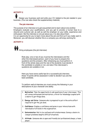 ENTREPRENEURSHIP: STUDENT’S WORKBOOK
ACTIVITY 2
Design your business card and write your CV related to the job needed in your
business. (You can also check the supplementary material).
The job interview
The purpose of an interview is to get acquainted and to learn about one another.
Employers evaluate your qualifications, and you get to provide a human face to a
résumé and a phone call, as well as sell the employer on your skills, experience and
enthusiasm. But the interview is not just about you; it is also about them.
It is an opportunity for you to learn more about the job and find out if you really want it.
Moreover, you will discover whether this is a company you will enjoy working for.
ACTIVITY 3
Hiring employees (the job interview)
Role play: one or two of you must be the interviewers and the
other the interviewed person, each of you have to prepare the
questions and the answers. After rehearsing you must perform in
front of the whole class and the rest of the students must decide if
the candidate is suitable or not, and also if the interviewer’s
questions are suitable or not.
Here you have some useful tips for a successful job interview;
these 10 points will be assessed in order to decide if you are the
best candidate.
To perform well at interview you must convey the following in your
descriptions of your character and ability:
1. Motivation: Take the opportunity to ask questions of your interviewer. This
will convey enthusiasm and motivation, a thirst for knowledge coupled with
a desire to get things done.
2. Energy and Drive: Someone who is prepared to put in the extra effort
required to get the job done.
3. Confidence: Display a confidence and poise in your interactions with
individuals at all levels in the organization.
4. Determination: Not to be confused with stubbornness. Convey a desire to
conquer problems despite difficult situations.
5. Attitude: Someone who is open and friendly but professional always, a team
player.
 