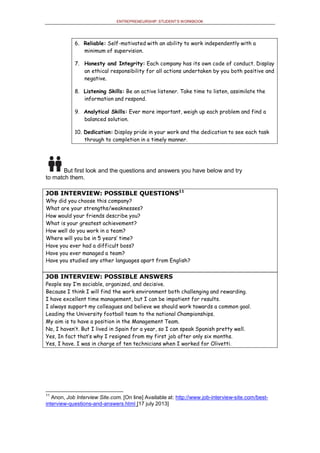 ENTREPRENEURSHIP: STUDENT’S WORKBOOK
6. Reliable: Self-motivated with an ability to work independently with a
minimum of supervision.
7. Honesty and Integrity: Each company has its own code of conduct. Display
an ethical responsibility for all actions undertaken by you both positive and
negative.
8. Listening Skills: Be an active listener. Take time to listen, assimilate the
information and respond.
9. Analytical Skills: Ever more important, weigh up each problem and find a
balanced solution.
10. Dedication: Display pride in your work and the dedication to see each task
through to completion in a timely manner.
But first look and the questions and answers you have below and try
to match them.
JOB INTERVIEW: POSSIBLE QUESTIONS11
Why did you choose this company?
What are your strengths/weaknesses?
How would your friends describe you?
What is your greatest achievement?
How well do you work in a team?
Where will you be in 5 years’ time?
Have you ever had a difficult boss?
Have you ever managed a team?
Have you studied any other languages apart from English?
JOB INTERVIEW: POSSIBLE ANSWERS
People say I’m sociable, organized, and decisive.
Because I think I will find the work environment both challenging and rewarding.
I have excellent time management, but I can be impatient for results.
I always support my colleagues and believe we should work towards a common goal.
Leading the University football team to the national Championships.
My aim is to have a position in the Management Team.
No, I haven’t. But I lived in Spain for a year, so I can speak Spanish pretty well.
Yes, In fact that’s why I resigned from my first job after only six months.
Yes, I have. I was in charge of ten technicians when I worked for Olivetti.
11
Anon, Job Interview Site.com. [On line] Available at: http://www.job-interview-site.com/best-
interview-questions-and-answers.html [17 july 2013]
 