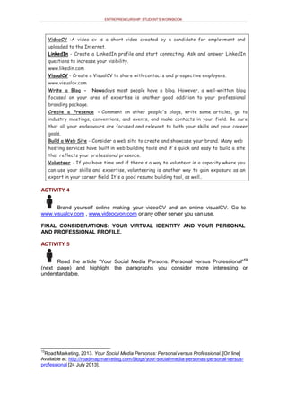 ENTREPRENEURSHIP: STUDENT’S WORKBOOK
VideoCV :A video cv is a short video created by a candidate for employment and
uploaded to the Internet.
LinkedIn - Create a LinkedIn profile and start connecting. Ask and answer LinkedIn
questions to increase your visibility.
www.likedin.com
VisualCV - Create a VisualCV to share with contacts and prospective employers.
www.visualcv.com
Write a Blog - Nowadays most people have a blog. However, a well-written blog
focused on your area of expertise is another good addition to your professional
branding package.
Create a Presence - Comment on other people's blogs, write some articles, go to
industry meetings, conventions, and events, and make contacts in your field. Be sure
that all your endeavours are focused and relevant to both your skills and your career
goals.
Build a Web Site - Consider a web site to create and showcase your brand. Many web
hosting services have built in web building tools and it's quick and easy to build a site
that reflects your professional presence.
Volunteer - If you have time and if there's a way to volunteer in a capacity where you
can use your skills and expertise, volunteering is another way to gain exposure as an
expert in your career field. It's a good resume building tool, as well..
ACTIVITY 4
Brand yourself online making your videoCV and an online visualCV. Go to
www.visualcv.com , www.videocvon.com or any other server you can use.
FINAL CONSIDERATIONS: YOUR VIRTUAL IDENTITY AND YOUR PERSONAL
AND PROFESSIONAL PROFILE.
ACTIVITY 5
Read the article “Your Social Media Persons: Personal versus Professional”13
(next page) and highlight the paragraphs you consider more interesting or
understandable.
13
Road Marketing, 2013. Your Social Media Personas: Personal versus Professional. [On line]
Available at: http://roadmapmarketing.com/blogs/your-social-media-personas-personal-versus-
professional [24 July 2013].
 
