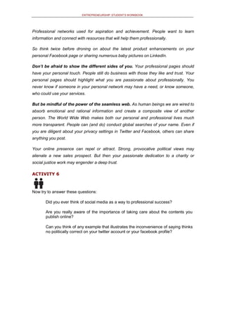 ENTREPRENEURSHIP: STUDENT’S WORKBOOK
Professional networks used for aspiration and achievement. People want to learn
information and connect with resources that will help them professionally.
So think twice before droning on about the latest product enhancements on your
personal Facebook page or sharing numerous baby pictures on LinkedIn.
Don’t be afraid to show the different sides of you. Your professional pages should
have your personal touch. People still do business with those they like and trust. Your
personal pages should highlight what you are passionate about professionally. You
never know if someone in your personal network may have a need, or know someone,
who could use your services.
But be mindful of the power of the seamless web. As human beings we are wired to
absorb emotional and rational information and create a composite view of another
person. The World Wide Web makes both our personal and professional lives much
more transparent. People can (and do) conduct global searches of your name. Even if
you are diligent about your privacy settings in Twitter and Facebook, others can share
anything you post.
Your online presence can repel or attract. Strong, provocative political views may
alienate a new sales prospect. But then your passionate dedication to a charity or
social justice work may engender a deep trust.
ACTIVITY 6
Now try to answer these questions:
Did you ever think of social media as a way to professional success?
Are you really aware of the importance of taking care about the contents you
publish online?
Can you think of any example that illustrates the inconvenience of saying thinks
no politically correct on your twitter account or your facebook profile?
 