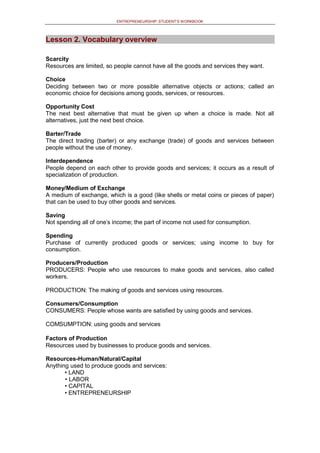 ENTREPRENEURSHIP: STUDENT’S WORKBOOK
Lesson 2. Vocabulary overview
Scarcity
Resources are limited, so people cannot have all the goods and services they want.
Choice
Deciding between two or more possible alternative objects or actions; called an
economic choice for decisions among goods, services, or resources.
Opportunity Cost
The next best alternative that must be given up when a choice is made. Not all
alternatives, just the next best choice.
Barter/Trade
The direct trading (barter) or any exchange (trade) of goods and services between
people without the use of money.
Interdependence
People depend on each other to provide goods and services; it occurs as a result of
specialization of production.
Money/Medium of Exchange
A medium of exchange, which is a good (like shells or metal coins or pieces of paper)
that can be used to buy other goods and services.
Saving
Not spending all of one's income; the part of income not used for consumption.
Spending
Purchase of currently produced goods or services; using income to buy for
consumption.
Producers/Production
PRODUCERS: People who use resources to make goods and services, also called
workers.
PRODUCTION: The making of goods and services using resources.
Consumers/Consumption
CONSUMERS: People whose wants are satisfied by using goods and services.
COMSUMPTION: using goods and services
Factors of Production
Resources used by businesses to produce goods and services.
Resources-Human/Natural/Capital
Anything used to produce goods and services:
• LAND
• LABOR
• CAPITAL
• ENTREPRENEURSHIP
 