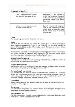ENTREPRENEURSHIP: STUDENT’S WORKBOOK
ECONOMIC RESOURCES
Land – natural resources such as
iron ore, gold, diamonds, oil, etc.
Entrepreneur – the person or
group that organizes resources
in the production of final goods
(Bill Gates, Steve Jobbs, Henry
Ford, etc.)
Labour – human resources, such
as wage-earning workers
Capital – plants and equipment
used in the production of final
goods, such as assembly lines,
trucks, heavy duty machinery,
factories, etc.
Prices
The value of a good or service stated in money terms.
Market
A medium that allows buyers and sellers of a specific good or service to interact in
order to facilitate an exchange. The price that individuals pay during the transaction
may be determined by a number of factors, but price is often determined by the forces
of supply and demand.
Markets do not necessarily need to be a physical meeting place. Internet-based stores
and auction sites are all markets in which transactions can take place entirely online
and where buyers and sellers do not ever need to physically meet.
Demand/buyers/consumers
A schedule of how much consumers are willing and able to buy a product or service at
each possible price during some time period.
Supply/sellers/producers
A schedule of how much producers are willing and able to produce and sell a product
or service at each possible price during some time period.
The law of supply and demand
The law of supply and demand defines the effect that the availability of a particular
product and the desire (or demand) for that product has on price. Generally, if there is
a low supply and a high demand, the price will be high. In contrast, the greater the
supply and the lower the demand, the lower the price will be.
Competition
Rivalry among sellers to sell (supply) goods and services, or among buyers to buy
(acquire) a service or good.
Entrepreneur
The human resource (person) who assumes the risk of organizing the other productive
resources to produce goods and services.
Profit/Revenue/Cost
The difference between the total revenue and total cost of producing and selling a good
or service in a business; entrepreneurial income.
 