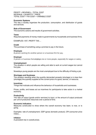 ENTREPRENEURSHIP: STUDENT’S WORKBOOK
PROFIT = REVENEU – TOTAL COST
REVENUE = QUANTITY * PRICE
TOTAL COST = FIX COST + VARIABLE COST
Economic Systems
The way a society organizes the production, consumption, and distribution of goods
and services.
Role of Government
The economic actions and results of government activities.
Taxes
Required payments of money made to governments by households and business firms.
EXAMPLES: VAT, PROFIT TAX....
Credit
The purchase of something using a promise to pay in the future.
Employee
A person working for another person or a business firm for pay.
Employer
A person or business that employs one or more people, especially for wages or salary.
Unemployment
The situation in which people are willing and able to work at current wages but cannot
find jobs.
Nowadays young people are the most unemployed due to the difficulty of finding a job.
Shortages and Surpluses
The situation resulting when the quantity demanded exceeds (shortage) or is less than
(shortage) the quantity supplied at the current price of a good, service, or resource.
Incentives
Things that motivate and influence the behaviour of households and businesses.
Prices, profits, and losses act as incentives for participants to take action in a market
economy.
Productivity
The ratio of output (goods and/or services) to input, or the amount of output produced
per unit of productive resources over a period of time.
Economic Indicators
Measures constructed to show where the overall economy has been, is now, or is
going.
Examples: rate of unemployment, GDP (gross domestic product), CPI (consumer price
index)....
Inflation
A persistent rise in overall prices.
 