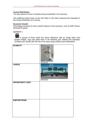 ENTREPRENEURSHIP: STUDENT’S WORKBOOK
Income Distribution
The way national income is divided among households in the economy.
Gini coefficient (also known as the Gini index or Gini ratio) measures the inequality of
the income distribution of a country.
Economic Growth
Percentage increases of some overall measure of the economy, such as GDP (Gross
Domestic Product).
ACTIVITY 1
In groups of three match the above definitions with an image taken from
Google images, copy and paste them in the following grid, folliwing the examples.
Compare your results with the rest of the class using a power point presentation.
SCARCITY
(wikipedia)
CHOICE
(wikipedia)
OPPORTUNITY COST
BARTER/TRADE
 