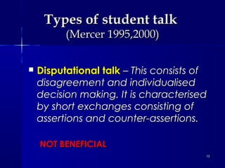 Types of student talk
(Mercer 1995,2000)



Disputational talk – This consists of
disagreement and individualised
decision making. It is characterised
by short exchanges consisting of
assertions and counter-assertions.
NOT BENEFICIAL
13

 