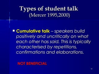 Types of student talk
(Mercer 1995,2000)



Cumulative talk – speakers build
positively and uncritically on what
each other has said. This is typically
characterised by repetitions,
confirmations and elaborations.
NOT BENEFICIAL
14

 