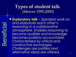 Types of student talk
(Mercer 1995,2000)



Exploratory talk – Speakers work on
and elaborate each other’s
reasoning in a collaborative
atmosphere. Enables reasoning to
become audible and knowledge
becomes publicly accountable.
Characterised by critical and
constructive exchanges.
Challenges are justified and
alternative ideas are offered.

15

 