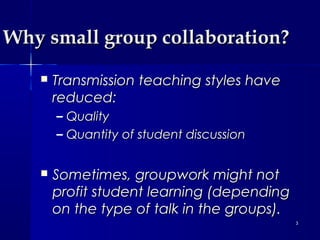 Why small group collaboration?


Transmission teaching styles have
reduced:
–
–



Quality
Quantity of student discussion

Sometimes, groupwork might not
profit student learning (depending
on the type of talk in the groups).
3

 