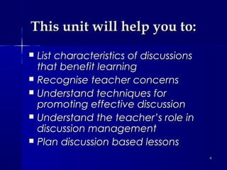 This unit will help you to:






List characteristics of discussions
that benefit learning
Recognise teacher concerns
Understand techniques for
promoting effective discussion
Understand the teacher’s role in
discussion management
Plan discussion based lessons
4

 