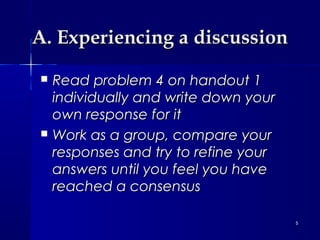 A. Experiencing a discussion




Read problem 4 on handout 1
individually and write down your
own response for it
Work as a group, compare your
responses and try to refine your
answers until you feel you have
reached a consensus
5

 
