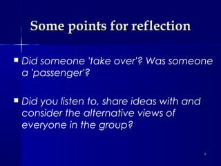Some points for reflection


Did someone 'take over'? Was someone
a 'passenger'?



Did you listen to, share ideas with and
consider the alternative views of
everyone in the group?
7

 