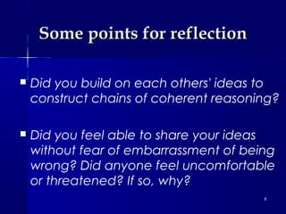 Some points for reflection


Did you build on each others' ideas to
construct chains of coherent reasoning?



Did you feel able to share your ideas
without fear of embarrassment of being
wrong? Did anyone feel uncomfortable
or threatened? If so, why?
8

 