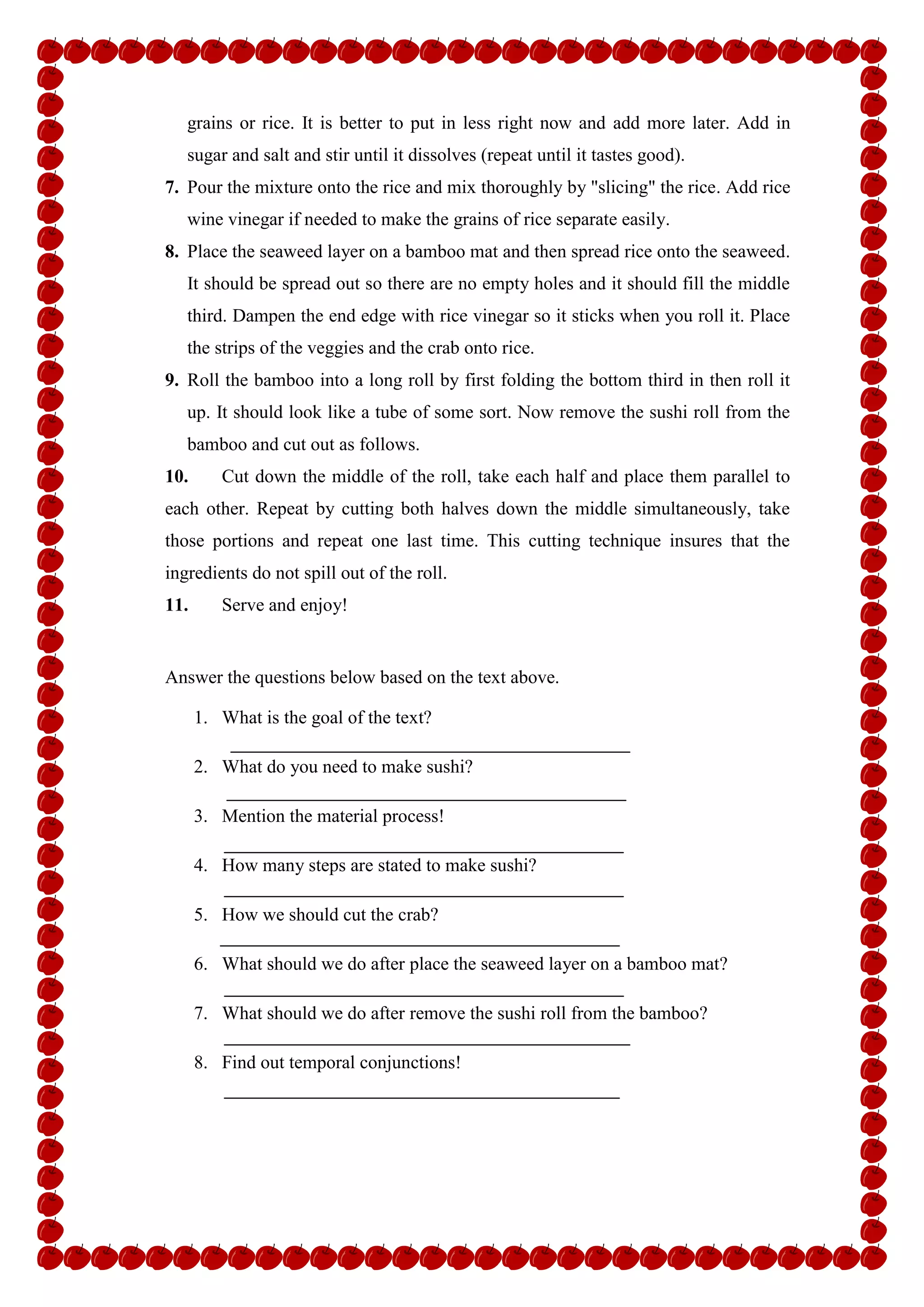 grains or rice. It is better to put in less right now and add more later. Add in
sugar and salt and stir until it dissolves (repeat until it tastes good).
7. Pour the mixture onto the rice and mix thoroughly by "slicing" the rice. Add rice
wine vinegar if needed to make the grains of rice separate easily.
8. Place the seaweed layer on a bamboo mat and then spread rice onto the seaweed.
It should be spread out so there are no empty holes and it should fill the middle
third. Dampen the end edge with rice vinegar so it sticks when you roll it. Place
the strips of the veggies and the crab onto rice.
9. Roll the bamboo into a long roll by first folding the bottom third in then roll it
up. It should look like a tube of some sort. Now remove the sushi roll from the
bamboo and cut out as follows.
10. Cut down the middle of the roll, take each half and place them parallel to
each other. Repeat by cutting both halves down the middle simultaneously, take
those portions and repeat one last time. This cutting technique insures that the
ingredients do not spill out of the roll.
11. Serve and enjoy!
Answer the questions below based on the text above.
1. What is the goal of the text?
2. What do you need to make sushi?
3. Mention the material process!
4. How many steps are stated to make sushi?
5. How we should cut the crab?
6. What should we do after place the seaweed layer on a bamboo mat?
7. What should we do after remove the sushi roll from the bamboo?
8. Find out temporal conjunctions!
 