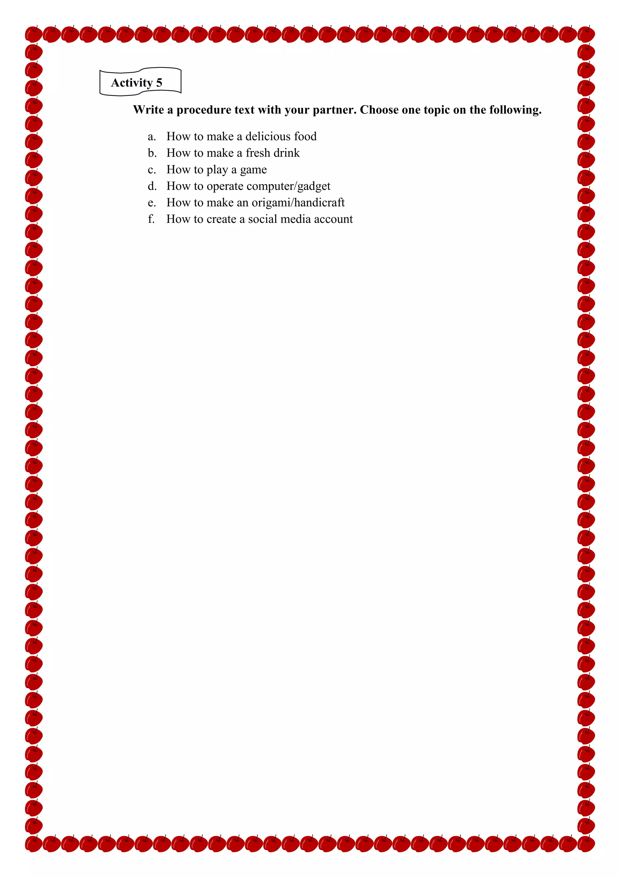 Activity 5
Write a procedure text with your partner. Choose one topic on the following.
a. How to make a delicious food
b. How to make a fresh drink
c. How to play a game
d. How to operate computer/gadget
e. How to make an origami/handicraft
f. How to create a social media account
 