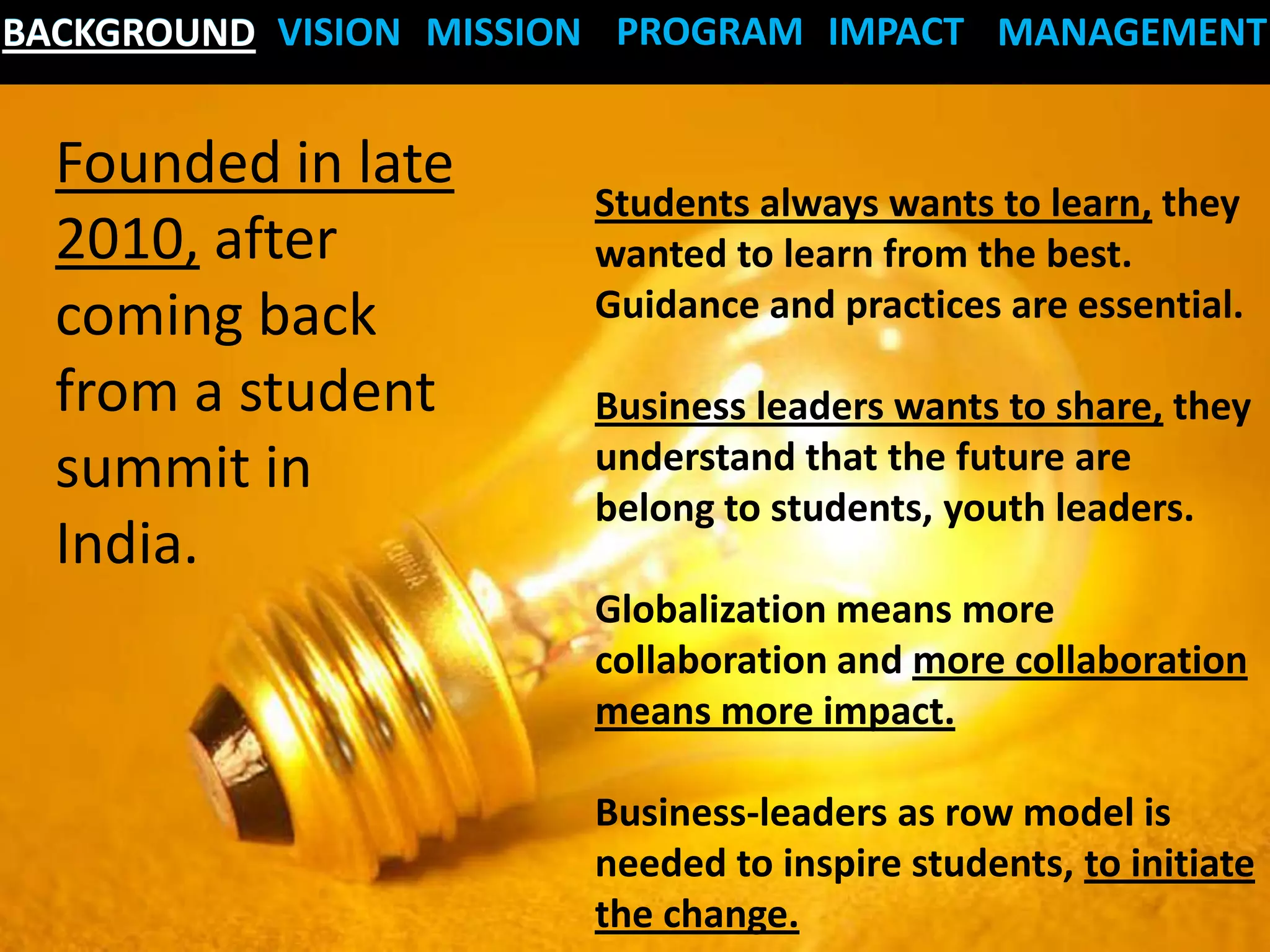 BACKGROUND VISION MISSION PROGRAM IMPACT MANAGEMENT


  Founded in late
                       Students always wants to learn, they
  2010, after          wanted to learn from the best.
  coming back          Guidance and practices are essential.

  from a student       Business leaders wants to share, they
  summit in            understand that the future are
                       belong to students, youth leaders.
  India.
                       Globalization means more
                       collaboration and more collaboration
                       means more impact.

                       Business-leaders as row model is
                       needed to inspire students, to initiate
                       the change.
 